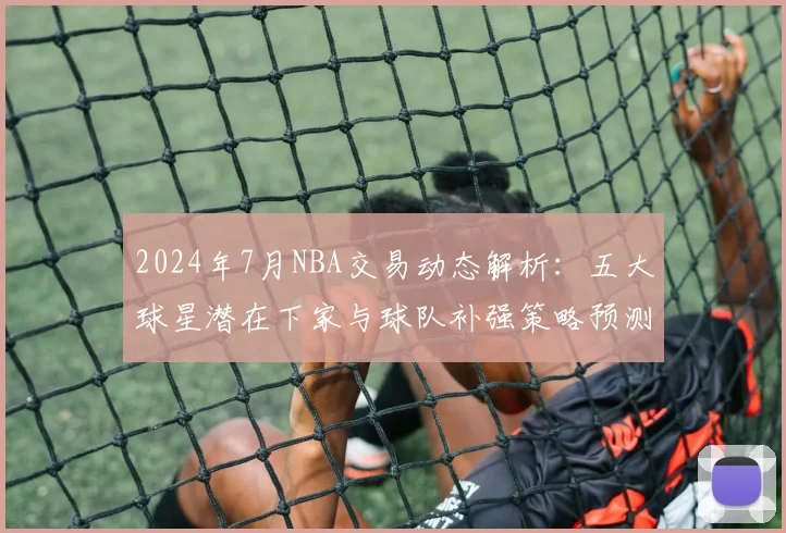 2024年7月NBA交易动态解析：五大球星潜在下家与球队补强策略预测
