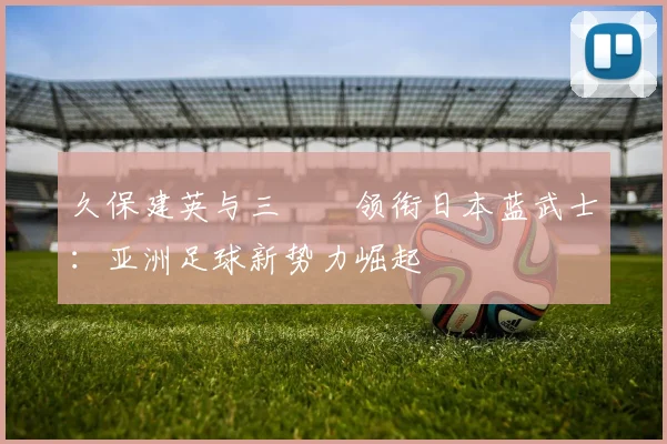 久保建英与三笘薫领衔日本蓝武士：亚洲足球新势力崛起