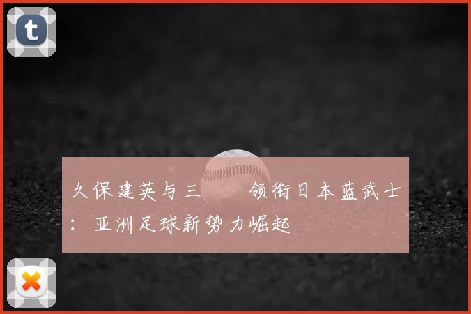 久保建英与三笘薫领衔日本蓝武士:亚洲足球新势力崛起