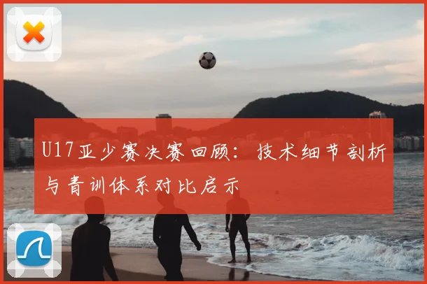 U17亚少赛决赛回顾：技术细节剖析与青训体系对比启示