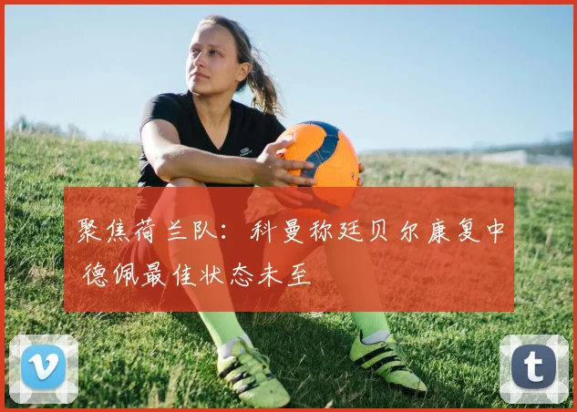 聚焦荷兰队:科曼称廷贝尔康复中 德佩最佳状态未至