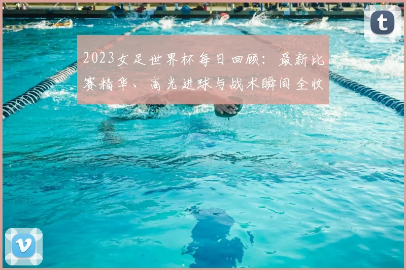 2023女足世界杯每日回顾：最新比赛精华、高光进球与战术瞬间全收录