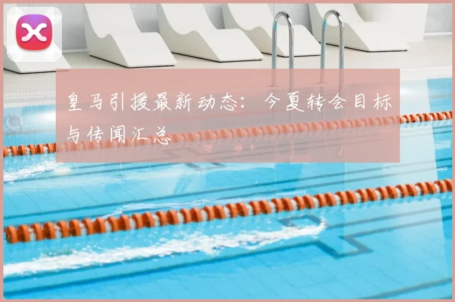 皇马引援最新动态：今夏转会目标与传闻汇总