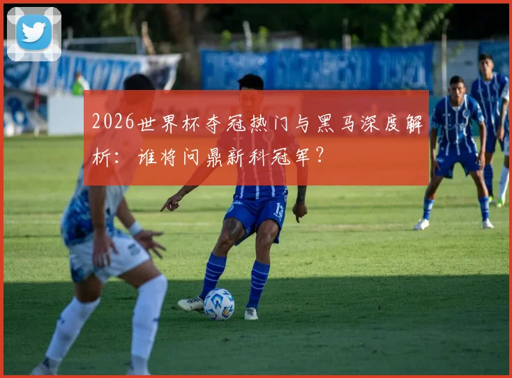 2026世界杯夺冠热门与黑马深度解析：谁将问鼎新科冠军？