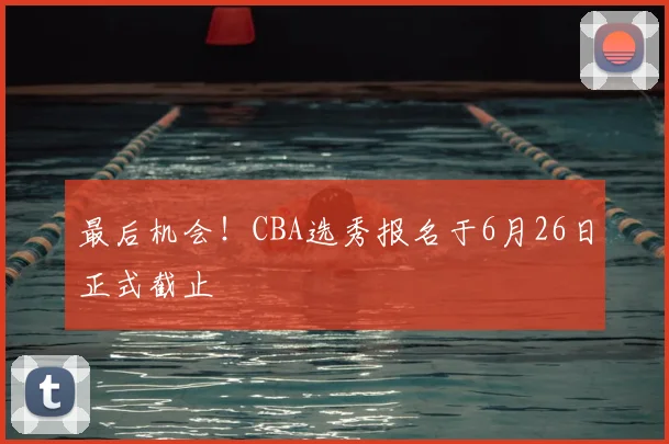 最后机会！CBA选秀报名于6月26日正式截止