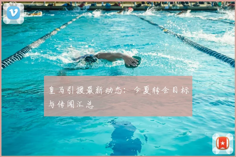 皇马引援最新动态：今夏转会目标与传闻汇总