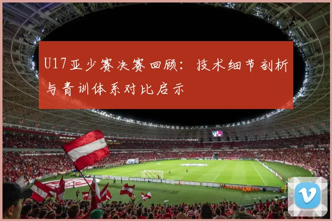 U17亚少赛决赛回顾：技术细节剖析与青训体系对比启示