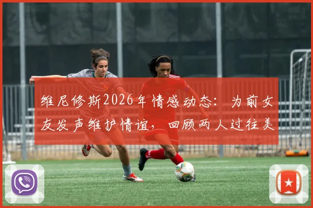 维尼修斯2026年情感动态：为前女友发声维护情谊，回顾两人过往美好时光引发球迷热议