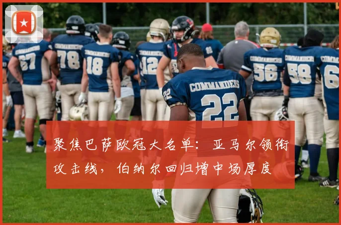 聚焦巴萨欧冠大名单：亚马尔领衔攻击线，伯纳尔回归增中场厚度