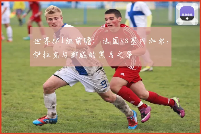 世界杯I组前瞻：法国vs塞内加尔，伊拉克与挪威的黑马之争