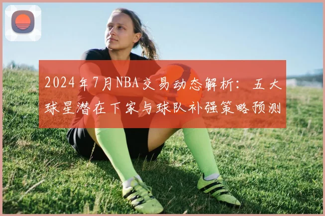 2024年7月NBA交易动态解析：五大球星潜在下家与球队补强策略预测