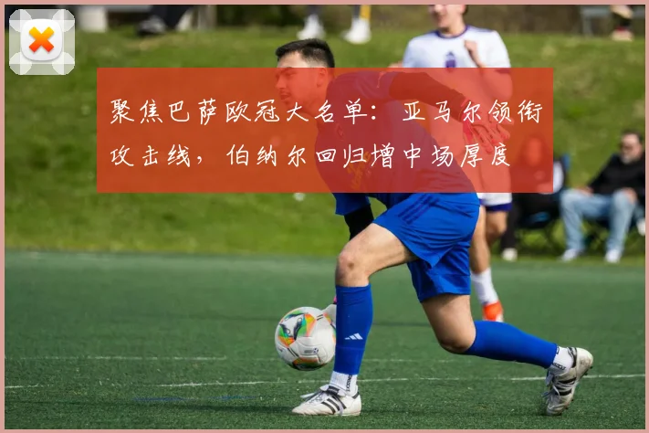 聚焦巴萨欧冠大名单：亚马尔领衔攻击线，伯纳尔回归增中场厚度