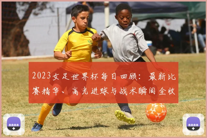 2023女足世界杯每日回顾：最新比赛精华、高光进球与战术瞬间全收录