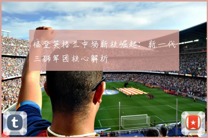 福登英格兰中场新核崛起:新一代三狮军团核心解析